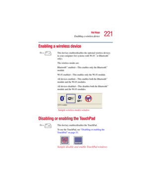 Page 221221
Hot Keys
Enabling a wireless device
5.375 x 8.375 ver 2.3
Enabling a wireless device
Disabling or enabling the TouchPad
Fn +  This hot key enables/disables the optional wireless devices 
in your computer (for systems with Wi-Fi ™or Bluetooth™ 
only).
The wireless modes are:
Bluetooth
™ enabled—This enables only the Bluetooth™ 
module 
Wi-Fi enabled—This enables only the Wi-Fi module.
All devices enabled—This enables both the Bluetooth
™ 
module and the Wi-Fi modules.
All devices disabled—This...