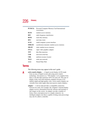 Page 226226
Glossary
5.375 x 8.375 ver 2.3
PCMCIA  Personal Computer Memory Card International 
Association
RAM  random access memory
RFI  radio frequency interference
ROM read-only memory
RTC real-time clock
SCSI  small computer system interface
SDRAM  synchronous dynamic random access memory
SRAM  static random access memory
SVGA  super video graphics adapter
TFT  thin film transistor
USB  universal serial bus
URLuniform resource locator
WA Nwide area network
www  World Wide Web
Te r m s
The following terms...