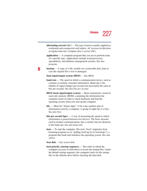 Page 227227
Glossary
5.375 x 8.375 ver 2.3
alternating current (AC) — The type of power usually supplied to 
residential and commercial wall outlets. AC reverses its direction 
at regular intervals. Compare direct current (DC).
application — A computer program that you use to perform tasks 
of a specific type. Applications include word processors, 
spreadsheets, and database management systems. See also 
program.
Bbackup — A copy of a file, usually on a removable disk, kept in 
case the original file is lost or...