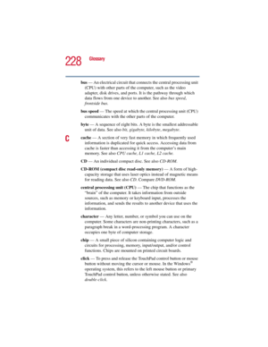 Page 228228
Glossary
5.375 x 8.375 ver 2.3
bus — An electrical circuit that connects the central processing unit 
(CPU) with other parts of the computer, such as the video 
adapter, disk drives, and ports. It is the pathway through which 
data flows from one device to another. See also bus speed, 
frontside bus.
bus speed — The speed at which the central processing unit (CPU) 
communicates with the other parts of the computer.
byte — A sequence of eight bits. A byte is the smallest addressable 
unit of data. See...