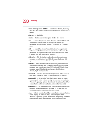 Page 230230
Glossary
5.375 x 8.375 ver 2.3
direct memory access (DMA) — A dedicated channel, bypassing 
the CPU, that enables direct data transfer between memory and a 
device.
directory — See folder.
disable — To turn a computer option off. See also enable.
disc — A round, flat piece of metal, designed to be read from and 
written to by optical (laser) technology, and used in the 
production of optical discs, such as CDs and DVDs. Compare 
disk.
disk — A round, flat piece of material that can be magnetically...