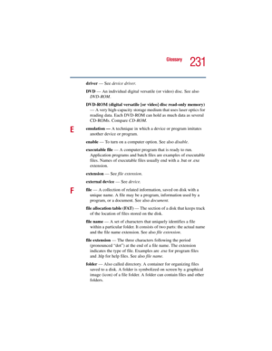 Page 231231
Glossary
5.375 x 8.375 ver 2.3
driver — See device driver.
DVD — An individual digital versatile (or video) disc. See also 
DVD-ROM.
DVD-ROM (digital versatile [or video] disc read-only memory) 
— A very high-capacity storage medium that uses laser optics for 
reading data. Each DVD-ROM can hold as much data as several 
CD-ROMs. Compare CD-ROM.
Eemulation — A technique in which a device or program imitates 
another device or program.
enable — To turn on a computer option. See also disable.
executable...