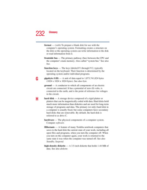 Page 232232
Glossary
5.375 x 8.375 ver 2.3
format — (verb) To prepare a blank disk for use with the 
computer’s operating system. Formatting creates a structure on 
the disk so the operating system can write information to the disk 
or read information from it.
frontside bus — The primary pathway (bus) between the CPU and 
the computer’s main memory. Also called “system bus.” See also 
bus.
function keys — The keys labeled F1 through F12, typically 
located on the keyboard. Their function is determined by the...