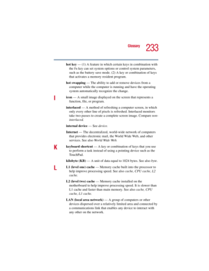 Page 233233
Glossary
5.375 x 8.375 ver 2.3
hot key — (1) A feature in which certain keys in combination with 
the 
Fn key can set system options or control system parameters, 
such as the battery save mode. (2) A key or combination of keys 
that activates a memory resident program.
hot swapping — The ability to add or remove devices from a 
computer while the computer is running and have the operating 
system automatically recognize the change.
Iicon — A small image displayed on the screen that represents a...