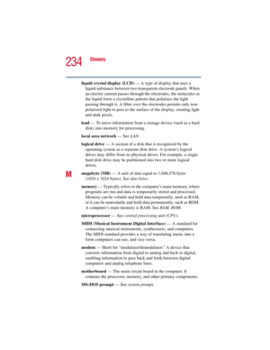 Page 234234
Glossary
5.375 x 8.375 ver 2.3
liquid crystal display (LCD) — A type of display that uses a 
liquid substance between two transparent electrode panels. When 
an electric current passes through the electrodes, the molecules in 
the liquid form a crystalline pattern that polarizes the light 
passing through it. A filter over the electrodes permits only non-
polarized light to pass to the surface of the display, creating light 
and dark pixels.
load — To move information from a storage device (such as a...