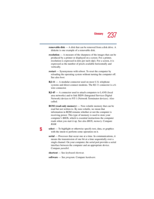 Page 237237
Glossary
5.375 x 8.375 ver 2.3
removable disk — A disk that can be removed from a disk drive. A 
diskette is one example of a removable disk.
resolution — A measure of the sharpness of the images that can be 
produced by a printer or displayed on a screen. For a printer, 
resolution is expressed in dots per inch (dpi). For a screen, it is 
expressed as the number of pixels available horizontally and 
vertically. 
restart — Synonymous with reboot. To reset the computer by 
reloading the operating...