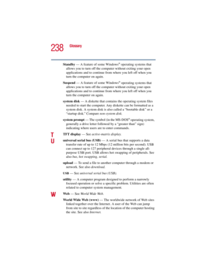Page 238238
Glossary
5.375 x 8.375 ver 2.3
Standby — A feature of some Windows® operating systems that 
allows you to turn off the computer without exiting your open 
applications and to continue from where you left off when you 
turn the computer on again.
Suspend — A feature of some Windows
® operating systems that 
allows you to turn off the computer without exiting your open 
applications and to continue from where you left off when you 
turn the computer on again.
system disk — A diskette that contains the...