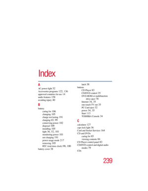 Page 239239
5.375 x 8.375 ver 2.3
Index
A
AC power light 52
Accessories programs 122, 136
approved countries for use 14
audio features 158
avoiding injury 40
B
battery
caring for
 106
changing 105
charge not lasting 191
charging 65, 99
conserving power 102
disposal 109
installing 105
light 36, 52, 101
monitoring power 101
not charging 191
power usage mode 217
removing 105
RTC (real-time clock) 98, 100
battery cover 38
latch 38
buttons
CD Player
 83
CD/DVD control 35
DVD-ROM or multifunction 
drive eject
 78...