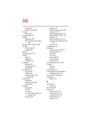 Page 240240
5.375 x 8.375 ver 2.3
inserting 81
problem solving 196
channels
DMA
 186
Character Map 128
charging
main battery
 99
RTC (real-time clock) battery 
100
checking device properties 189
cleaning
CD or DVDs
 85
computer 66
click 53
closing programs 126
comfort
chair
 41
lighting 42
work habits 43
commands
Hibernate
 89
powering down 87
Standby 90
communications
programs
 86
setting up 86
system resources 186
via modem 86
compact discs
inserting
 81
problem solving 196
removing 84
computer
cleaning
 66...