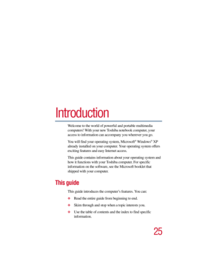 Page 2525
5.375 x 8.375 ver 2.3
Introduction
Welcome to the world of powerful and portable multimedia 
computers! With your new Toshiba notebook computer, your 
access to information can accompany you wherever you go. 
You will find your operating system, Microsoft
® Windows® XP 
already installed on your computer. Your operating system offers 
exciting features and easy Internet access.
This guide contains information about your operating system and 
how it functions with your Toshiba computer. For specific...