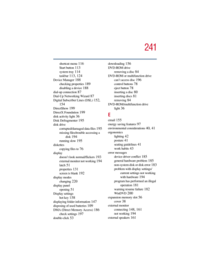 Page 241241
5.375 x 8.375 ver 2.3
shortcut menu 116
Start button 113
system tray 114
taskbar 113, 124
Device Manager 188
checking properties 189
disabling a device 188
dial-up connection 87
Dial-Up Networking Wizard 87
Digital Subscriber Lines (DSL) 152, 
154
DirectShow 199
DirectX Foundation 199
disk activity light 36
Disk Defragmenter 195
disk drive
corrupted/damaged data files
 195
missing files/trouble accessing a 
disk
 194
running slow 195
diskettes
copying files to
 76
display
doesn’t look...