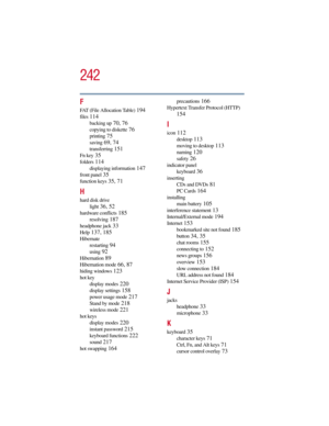 Page 242242
5.375 x 8.375 ver 2.3
F
FAT (File Allocation Table) 194
files 114
backing up 70, 76
copying to diskette 76
printing 75
saving 69, 74
transferring 151
Fn key 35
folders 114
displaying information 147
front panel 35
function keys 35, 71
H
hard disk drive
light
 36, 52
hardware conflicts 185
resolving 187
headphone jack 33
Help 137, 185
Hibernate
restarting
 94
using 92
Hibernation 89
Hibernation mode 66, 87
hiding windows 123
hot key
display modes
 220
display settings 158
power usage mode 217
Stand by...