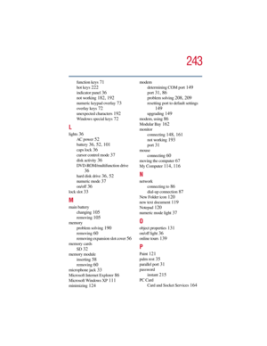 Page 243243
5.375 x 8.375 ver 2.3
function keys 71
hot keys 222
indicator panel 36
not working 182, 192
numeric keypad overlay 73
overlay keys 72
unexpected characters 192
Windows special keys 72
L
lights 36
AC power 52
battery 36, 52, 101
caps lock 36
cursor control mode 37
disk activity 36
DVD-ROM/multifunction drive 
36
hard disk drive 36, 52
numeric mode 37
on/off 36
lock slot 33
M
main battery
changing
 105
removing 105
memory
problem solving
 190
removing 60
removing expansion slot cover 56
memory cards...