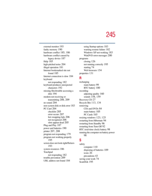 Page 245245
5.375 x 8.375 ver 2.3
external monitor 193
faulty memory 190
hardware conflict 185, 186
hardware conflict caused by 
legacy device
 187
Help 185
high-pitched noise 204
illegal operation 181
Internet bookmarked site not 
found
 185
Internet connection is slow 184
keyboard
not responding
 182
keyboard produces unexpected 
characters
 192
missing files/trouble accessing a 
disk
 194
modem not receiving or 
transmitting
 208, 209
no sound 204
non-system disk or disk error 183
PC Card 204
checklist 205...