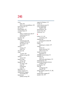 Page 246246
5.375 x 8.375 ver 2.3
screen
blank
 192
doesn’t look normal/flickers 193
Screen Saver tab 131
SD cards 32
Search Engine 155
secondary button 53
security
fitting a computer lock cable
 67
instant password 215
lock slot 33
SelectServ 28
setting up
communications
 86
computer 39, 45, 55
date and time 132
printer 62
shortcut
creating
 127
menu 116
shut down 66
sound
.wav files
 159
problem solving 204
speakers
external
 161
Stand by mode
hot key
 218
Standby 87, 90
low battery 103
mode 36
restarting 96...