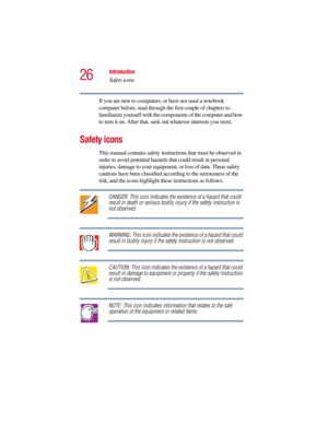 Page 2626
Introduction
Safety icons
5.375 x 8.375 ver 2.3
If you are new to computers, or have not used a notebook 
computer before, read through the first couple of chapters to 
familiarize yourself with the components of the computer and how 
to turn it on. After that, seek out whatever interests you most.
Safety icons
This manual contains safety instructions that must be observed in 
order to avoid potential hazards that could result in personal 
injuries, damage to your equipment, or loss of data. These...