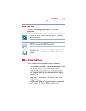 Page 2727
Introduction
Other documentation
5.375 x 8.375 ver 2.3
Other icons used
Additional icons highlight other helpful or educational 
information: 
TECHNICAL NOTE: This icon highlights technical information 
about the computer.
HINT: This icon denotes helpful hints and tips.
DEFINITION: This icon indicates the definition of a term used in 
the text.
Other documentation
Your computer comes with the following documentation:
❖This electronic user’s guide. Look for the user’s guide icon on 
your desktop or in...