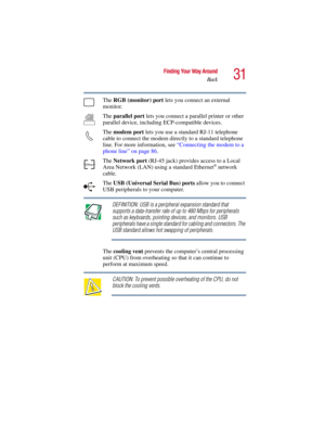 Page 3131
Finding Your Way Around
Back
5.375 x 8.375 ver 2.3
The RGB (monitor) port lets you connect an external 
monitor.
The parallel port lets you connect a parallel printer or other 
parallel device, including ECP-compatible devices. 
The modem port lets you use a standard RJ-11 telephone 
cable to connect the modem directly to a standard telephone 
line. For more information, see “Connecting the modem to a 
phone line” on page 86. 
The Network port (RJ-45 jack) provides access to a Local 
Area Network...