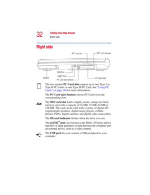 Page 3232
Finding Your Way Around
Right side
5.375 x 8.375 ver 2.3
Right side
The two stacked PC Card slots support up to two Type I or 
Type II PC Cards, or one Type III PC Card. See “Using PC 
Cards” on page 164 for more information. 
The PC Card eject buttons release PC Cards from the 
corresponding slots. 
The SD® card slot holds a highly secure, stamp-size flash 
memory card with a capacity of 16 MB, 32 MB, 64 MB or 
128 MB. The card can be used with a variety of digital I/O 
(input/output) products:...