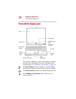 Page 3434
Finding Your Way Around
Front with the display open
5.375 x 8.375 ver 2.3
Front with the display open
The computer’s screen is a liquid crystal display (LCD) that 
provides clear, sharp images. For more information about 
viewing options, see “Exploring video features” on page 157.
The power button turns the computer on and off. Holding 
down the power button for four seconds resets the computer.
The Internet button launches your default Internet browser. 
The TOSHIBA Console button allows quick...