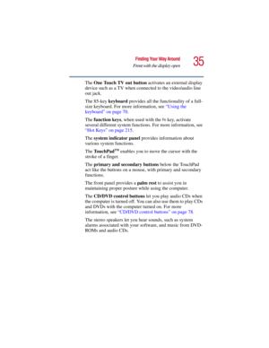 Page 3535
Finding Your Way Around
Front with the display open
5.375 x 8.375 ver 2.3
The One Touch TV out button activates an external display 
device such as a TV when connected to the video/audio line 
out jack.
The 85-key keyboard provides all the functionality of a full-
size keyboard. For more information, see “Using the 
keyboard” on page 70. 
The function keys, when used with the 
Fn key, activate 
several different system functions. For more information, see 
“Hot Keys” on page 215. 
The system indicator...