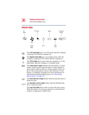Page 3636
Finding Your Way Around
Front with the display open
5.375 x 8.375 ver 2.3
Indicator lights
The CD mode light goes on in CD mode when the computer 
is playing a CD with the computer off.
The digital mode light goes on in digital mode, when the 
computer is playing a CD or DVD with the computer on.
The CD In light glows green when the computer is on. The 
light blinks when the computer is in Standby mode. 
The main battery light indicates the main battery’s current 
charge. It glows green when the...