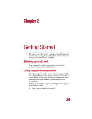 Page 3939
5.375 x 8.375 ver 2.3
Chapter 2
Getting Started
This chapter provides tips for working comfortably, describes 
how to connect components, and explains what to do the first 
time you use your notebook computer.
Selecting a place to work
Your computer is portable and designed to be used in a 
variety of circumstances and locations. 
Creating a computer-friendly environment
Place the computer on a flat surface which is large enough for 
the computer and any other items you need to use, such as a...