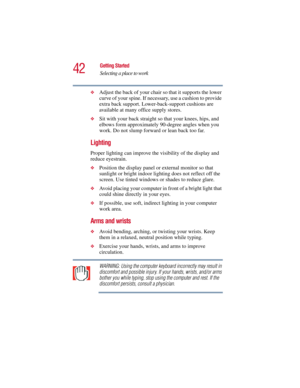 Page 4242
Getting Started
Selecting a place to work
5.375 x 8.375 ver 2.3
❖Adjust the back of your chair so that it supports the lower 
curve of your spine. If necessary, use a cushion to provide 
extra back support. Lower-back-support cushions are 
available at many office supply stores.
❖Sit with your back straight so that your knees, hips, and 
elbows form approximately 90-degree angles when you 
work. Do not slump forward or lean back too far.
Lighting 
Proper lighting can improve the visibility of the...