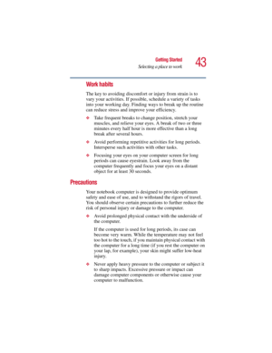 Page 4343
Getting Started
Selecting a place to work
5.375 x 8.375 ver 2.3
Work habits
The key to avoiding discomfort or injury from strain is to 
vary your activities. If possible, schedule a variety of tasks 
into your working day. Finding ways to break up the routine 
can reduce stress and improve your efficiency.
❖Take frequent breaks to change position, stretch your 
muscles, and relieve your eyes. A break of two or three 
minutes every half hour is more effective than a long 
break after several hours....