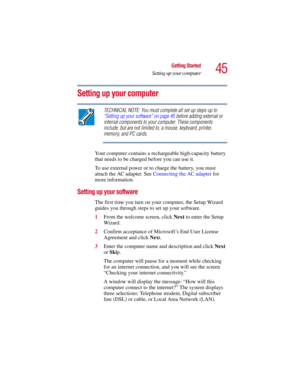 Page 4545
Getting Started
Setting up your computer
5.375 x 8.375 ver 2.3
Setting up your computer
TECHNICAL NOTE: You must complete all set up steps up to 
“Setting up your software” on page 45 before adding external or 
internal components to your computer. These components 
include, but are not limited to, a mouse, keyboard, printer, 
memory, and PC cards.
Your computer contains a rechargeable high-capacity battery 
that needs to be charged before you can use it.
To use external power or to charge the...