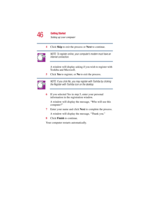 Page 4646
Getting Started
Setting up your computer
5.375 x 8.375 ver 2.3
4Click Skip to exit the process or Next to continue.
NOTE: To register online, your computer’s modem must have an 
Internet connection.
A window will display asking if you wish to register with 
Toshiba and Microsoft.
5Click Ye s  to register, or No to exit the process.
NOTE: If you click No, you may register with Toshiba by clicking 
the Register with Toshiba icon on the desktop.
6If you selected Yes in step 5, enter your personal...
