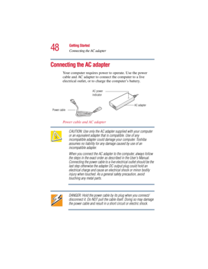Page 4848
Getting Started
Connecting the AC adapter
5.375 x 8.375 ver 2.3
Connecting the AC adapter
Your computer requires power to operate. Use the power 
cable and AC adapter to connect the computer to a live 
electrical outlet, or to charge the computer’s battery. 
Power cable and AC adapter
CAUTION: Use only the AC adapter supplied with your computer 
or an equivalent adapter that is compatible. Use of any 
incompatible adapter could damage your computer. Toshiba 
assumes no liability for any damage caused...