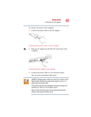 Page 4949
Getting Started
Connecting the AC adapter
5.375 x 8.375 ver 2.3
To connect AC power to the computer:
1Connect the power cable to the AC adapter.
Connecting the power cable to the AC adapter
2Plug the AC adapter into the DC-IN on the back of the 
computer.
Connecting the AC adapter to the computer
3Connect the power cable to a live electrical outlet.
The AC power and battery lights glow.
DANGER: Damaged power cables can cause fire or electric shock. 
Never modify, forcibly bend, place heavy objects on...
