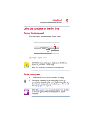 Page 5151
Getting Started
Using the computer for the first time
5.375 x 8.375 ver 2.3
Using the computer for the first time
Opening the display panel
Press the display latch and lift the display panel.
Opening the display panel
CAUTION: To avoid damaging the display panel, don’t force it 
beyond the point where it moves easily.
Never lift or move the computer using the display panel.
Turning on the power
1Check that any drives on the computer are empty.
2Turn on the computer by pressing and releasing the 
power...
