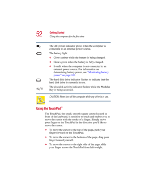 Page 5252
Getting Started
Using the computer for the first time
5.375 x 8.375 ver 2.3
The AC power indicator glows when the computer is 
connected to an external power source. 
The battery light:
❖Glows amber while the battery is being charged.
❖Glows green when the battery is fully charged.
❖Is unlit when the computer is not connected to an 
external power source. For information on 
determining battery power, see “Monitoring battery 
power” on page 101.
The hard disk drive indicator flashes to indicate that...