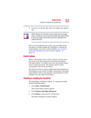 Page 5353
Getting Started
Using the computer for the first time
5.375 x 8.375 ver 2.3
❖To move it to the left side, slide your finger from right to 
left.
NOTE: Because the TouchPad is much smaller than the display 
screen, moving your cursor across the screen often means having 
to move your finger several times across the TouchPad in the 
preferred direction.
Once you’ve positioned your cursor, you can either click it 
into place by double-tapping the TouchPad or clicking the 
control buttons. For more on the...