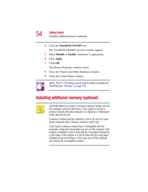 Page 5454
Getting Started
Installing additional memory (optional)
5.375 x 8.375 ver 2.3
4Click the TouchPAD ON/OFF tab.
The TouchPAD ON/OFF tab view window appears.
5Select Disable or Enable, whichever is appropriate.
6Click Apply.
7Click OK.
The Mouse Properties window closes.
8Close the Printers and Other Hardware window.
9Close the Control Panel window.
NOTE: The Fn + F9 shortcut can be used to enable or disable the 
TouchPad (see “Hot Keys” on page 215).
Installing additional memory (optional)
CAUTION:...