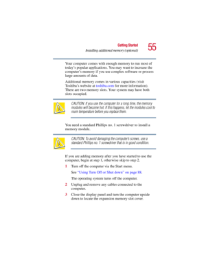 Page 5555
Getting Started
Installing additional memory (optional)
5.375 x 8.375 ver 2.3
Your computer comes with enough memory to run most of 
today’s popular applications. You may want to increase the 
computer’s memory if you use complex software or process 
large amounts of data.
Additional memory comes in  various capacities (visit 
Toshiba’s website at  toshiba.com for more information). 
There are two memory slots. Your system may have both 
slots occupied.
CAUTION: If you use the computer for a long...
