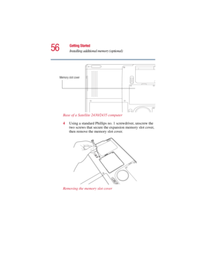 Page 5656
Getting Started
Installing additional memory (optional)
5.375 x 8.375 ver 2.3
Base of a Satellite 2430/2435 computer
4Using a standard Phillips no. 1 screwdriver, unscrew the 
two screws that secure the expansion memory slot cover, 
then remove the memory slot cover. 
Removing the memory slot cover
Memory slot cover 