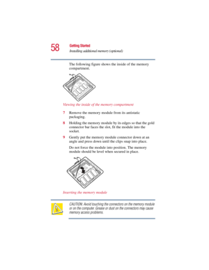 Page 5858
Getting Started
Installing additional memory (optional)
5.375 x 8.375 ver 2.3
The following figure shows the inside of the memory 
compartment.
Viewing the inside of the memory compartment
7Remove the memory module from its antistatic 
packaging.
8Holding the memory module by its edges so that the gold 
connector bar faces the slot, fit the module into the 
socket. 
9Gently put the memory module connector down at an 
angle and press down until the clips snap into place.
Do not force the module into...