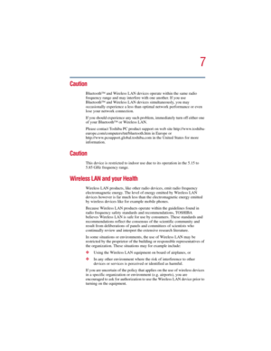 Page 77
5.375 x 8.375 ver 2.3
Caution
Bluetooth™ and Wireless LAN devices operate within the same radio 
frequency range and may interfere with one another. If you use 
Bluetooth™ and Wireless LAN devices simultaneously, you may 
occasionally experience a less than optimal network performance or even 
lose your network connection.
If you should experience any such problem, immediately turn off either one 
of your Bluetooth™ or Wireless LAN.
Please contact Toshiba PC product support on web site...