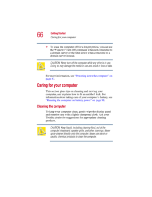 Page 6666
Getting Started
Caring for your computer
5.375 x 8.375 ver 2.3
❖To leave the computer off for a longer period, you can use 
the Windows® Turn Off command when not connected to 
a domain server or the Shut down when connected to a 
domain server instead. 
CAUTION: Never turn off the computer while any drive is in use. 
Doing so may damage the media in use and result in loss of data.
For more information, see “Powering down the computer” on 
page 87. 
Caring for your computer
This section gives tips on...