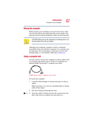 Page 6767
Getting Started
Caring for your computer
5.375 x 8.375 ver 2.3
Moving the computer
Before moving your computer, even across the room, make 
sure all disk activity has ended (the disk activity lights stop 
glowing) and all external peripheral cables are disconnected.
CAUTION: Never pick up the computer by its display panel or by 
the back (where the ports are located).
Although your notebook computer is built to withstand 
reasonable shock and vibration, transport it in a carrying case 
for long trips....