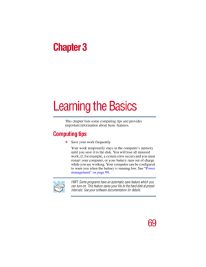 Page 6969
5.375 x 8.375 ver 2.3
Chapter 3
Learning the Basics
This chapter lists some computing tips and provides 
important information about basic features.
Computing tips
❖Save your work frequently.
Your work temporarily stays in the computer’s memory 
until you save it to the disk. You will lose all unsaved 
work, if, for example, a system error occurs and you must 
restart your computer, or your battery runs out of charge 
while you are working. Your computer can be configured 
to warn you when the battery...