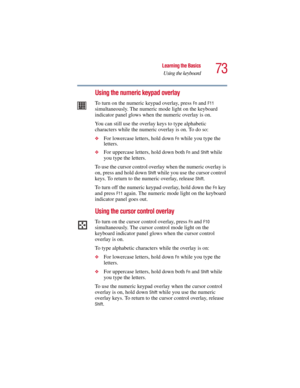 Page 7373
Learning the Basics
Using the keyboard
5.375 x 8.375 ver 2.3
Using the numeric keypad overlay
To turn on the numeric keypad overlay, press Fn and F11 
simultaneously. The numeric mode light on the keyboard 
indicator panel glows when the numeric overlay is on.
You can still use the overlay keys to type alphabetic 
characters while the numeric overlay is on. To do so:
❖For lowercase letters, hold down Fn while you type the 
letters.
❖For uppercase letters, hold down both Fn and Shift while 
you type...