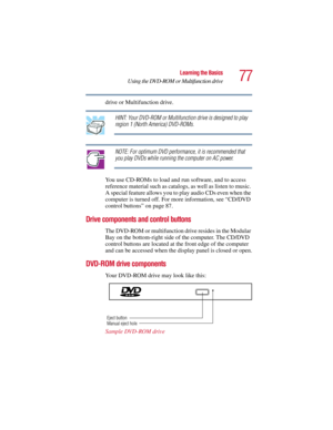 Page 7777
Learning the Basics
Using the DVD-ROM or Multifunction drive
5.375 x 8.375 ver 2.3
drive or Multifunction drive.
HINT: Yo ur DVD-ROM or  Multifunction drive is designed  to  play 
region 1 (North America) DVD-ROMs.
NOTE: For optimum DVD performance, it is recommended that 
you play DVDs while running the computer on AC power.
You use CD-ROMs to load and run software, and to access 
reference material such as catalogs, as well as listen to music. 
A special feature allows you to  play audio CDs even...