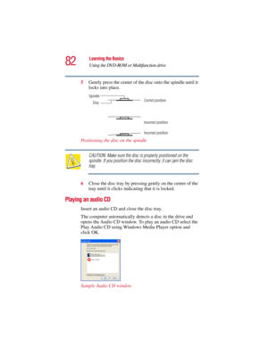 Page 8282
Learning the Basics
Using the DVD-ROM or Multifunction drive
5.375 x 8.375 ver 2.3
5Gently press the center of the disc onto the spindle until it 
locks into place.
Positioning the disc on the spindle
CAUTION: Make sure the disc is properly positioned on the 
spindle. If you position the disc incorrectly, it can jam the disc 
tray.
6Close the disc tray by pressing gently on the center of the 
tray until it clicks indicating that it is locked.
Playing an audio CD
Insert an audio CD and close the disc...
