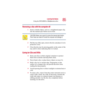 Page 8585
Learning the Basics
Using the DVD-ROM or Multifunction drive
5.375 x 8.375 ver 2.3
Removing a disc with the computer off
1Insert a slender object, such as a straightened paper clip, 
into the manual eject button access hole. 
CAUTION: Never use a pencil to press the manual eject button. 
Pencil lead can break off inside the computer and damage it.
2Pull the tray fully open, remove the disc and place it in its 
protective cover.
3Close the disc tray by pressing gently on the center of the 
tray until...