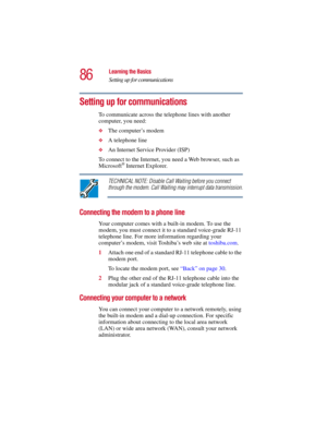 Page 8686
Learning the Basics
Setting up for communications
5.375 x 8.375 ver 2.3
Setting up for communications
To communicate across the telephone lines with another 
computer, you need:
❖The computer’s modem 
❖A telephone line
❖An Internet Service Provider (ISP) 
To connect to the Internet, you need a Web browser, such as 
Microsoft
® Internet Explorer. 
TECHNICAL NOTE: Disable Call Waiting before you connect 
through the modem. Call Waiting may interrupt data transmission.
Connecting the modem to a phone...