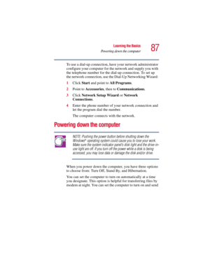 Page 8787
Learning the Basics
Powering down the computer
5.375 x 8.375 ver 2.3
To use a dial-up connection, have your network administrator 
configure your computer for the network and supply you with 
the telephone number for the dial-up connection. To set up 
the network connection, use the Dial-Up Networking Wizard: 
1Click Start and point to All Programs.
2Point to Accessories, then to Communications.
3Click Network Setup Wizard or Network 
Connections.
4Enter the phone number of your network connection and...